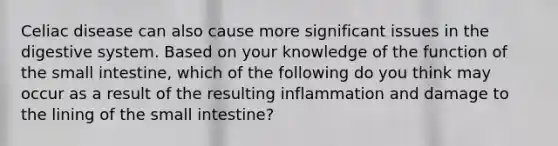 Celiac disease can also cause more significant issues in the digestive system. Based on your knowledge of the function of <a href='https://www.questionai.com/knowledge/kt623fh5xn-the-small-intestine' class='anchor-knowledge'>the small intestine</a>, which of the following do you think may occur as a result of the resulting inflammation and damage to the lining of the small intestine?