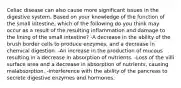 Celiac disease can also cause more significant issues in the digestive system. Based on your knowledge of the function of the small intestine, which of the following do you think may occur as a result of the resulting inflammation and damage to the lining of the small intestine? -A decrease in the ability of the brush border cells to produce enzymes, and a decrease in chemical digestion. -An increase in the production of mucous resulting in a decrease in absorption of nutrients. -Loss of the villi surface area and a decrease in absorption of nutrients, causing malabsorption. -Interference with the ability of the pancreas to secrete digestive enzymes and hormones.