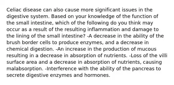 Celiac disease can also cause more significant issues in the digestive system. Based on your knowledge of the function of the small intestine, which of the following do you think may occur as a result of the resulting inflammation and damage to the lining of the small intestine? -A decrease in the ability of the brush border cells to produce enzymes, and a decrease in chemical digestion. -An increase in the production of mucous resulting in a decrease in absorption of nutrients. -Loss of the villi surface area and a decrease in absorption of nutrients, causing malabsorption. -Interference with the ability of the pancreas to secrete digestive enzymes and hormones.