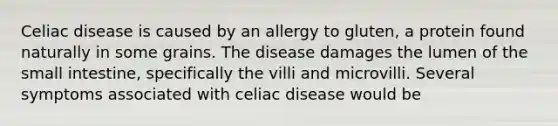 Celiac disease is caused by an allergy to gluten, a protein found naturally in some grains. The disease damages the lumen of <a href='https://www.questionai.com/knowledge/kt623fh5xn-the-small-intestine' class='anchor-knowledge'>the small intestine</a>, specifically the villi and microvilli. Several symptoms associated with celiac disease would be