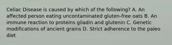 Celiac Disease is caused by which of the following? A. An affected person eating uncontaminated gluten-free oats B. An immune reaction to proteins gliadin and glutenin C. Genetic modifications of ancient grains D. Strict adherence to the paleo diet