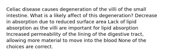 Celiac disease causes degeneration of the villi of the small intestine. What is a likely affect of this degeneration? Decrease in absorption due to reduced surface area Lack of lipid absorption as the villi are important for lipid absorption Increased permeability of the lining of the digestive tract, allowing more material to move into the blood None of the choices are correct.