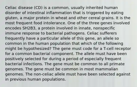 Celiac disease (CD) is a common, usually inherited human disorder of intestinal inflammation that is triggered by eating gluten, a major protein in wheat and other cereal grains. It is the most frequent food intolerance. One of the three genes involved encodes SH2B3, a protein involved in innate, nonspecific immune response to bacterial pathogens. Celiac sufferers frequently have a particular allele of this gene, an allele so common in the human population that which of the following might be hypothesized? The gene must code for a T-cell receptor for a common bacterial component. The allele must have been positively selected for during a period of especially frequent bacterial infections. The gene must be common to all primate genomes. The gene must be common in most mammalian genomes. The non-celiac allele must have been selected against in previous human populations.