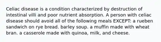 Celiac disease is a condition characterized by destruction of intestinal villi and poor nutrient absorption. A person with celiac disease should avoid all of the following meals EXCEPT: a rueben sandwich on rye bread. barley soup. a muffin made with wheat bran. a casserole made with quinoa, milk, and cheese.