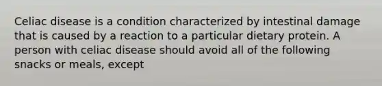 Celiac disease is a condition characterized by intestinal damage that is caused by a reaction to a particular dietary protein. A person with celiac disease should avoid all of the following snacks or meals, except