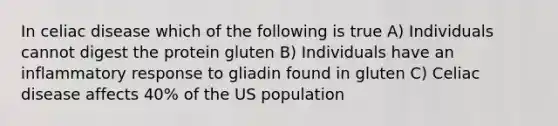 In celiac disease which of the following is true A) Individuals cannot digest the protein gluten B) Individuals have an inflammatory response to gliadin found in gluten C) Celiac disease affects 40% of the US population