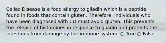 Celiac Disease is a food allergy to gliadin which is a peptide found in foods that contain gluten. Therefore, individuals who have been diagnosed with CD must avoid gluten. This prevents the release of histamines in response to gliadin and protects the intestines from damage by the immune system. ○ True ○ False