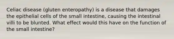 Celiac disease (gluten enteropathy) is a disease that damages the epithelial cells of the small intestine, causing the intestinal villi to be blunted. What effect would this have on the function of the small intestine?