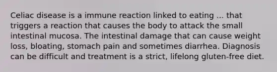 Celiac disease is a immune reaction linked to eating ... that triggers a reaction that causes the body to attack the small intestinal mucosa. The intestinal damage that can cause weight loss, bloating, stomach pain and sometimes diarrhea. Diagnosis can be difficult and treatment is a strict, lifelong gluten-free diet.