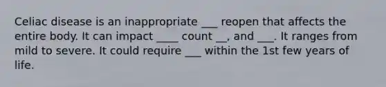 Celiac disease is an inappropriate ___ reopen that affects the entire body. It can impact ____ count __, and ___. It ranges from mild to severe. It could require ___ within the 1st few years of life.