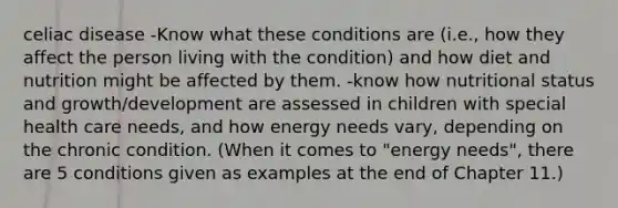 celiac disease -Know what these conditions are (i.e., how they affect the person living with the condition) and how diet and nutrition might be affected by them. -know how nutritional status and growth/development are assessed in children with special health care needs, and how energy needs vary, depending on the chronic condition. (When it comes to "energy needs", there are 5 conditions given as examples at the end of Chapter 11.)