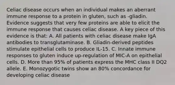 Celiac disease occurs when an individual makes an aberrant immune response to a protein in gluten, such as -gliadin. Evidence suggests that very few proteins are able to elicit the immune response that causes celiac disease. A key piece of this evidence is that: A. All patients with celiac disease make IgA antibodies to transglutaminase. B. Gliadin-derived peptides stimulate epithelial cells to produce IL-15. C. Innate immune responses to gluten induce up-regulation of MIC-A on epithelial cells. D. <a href='https://www.questionai.com/knowledge/keWHlEPx42-more-than' class='anchor-knowledge'>more than</a> 95% of patients express the MHC class II DQ2 allele. E. Monozygotic twins show an 80% concordance for developing celiac disease