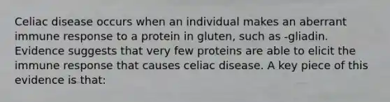 Celiac disease occurs when an individual makes an aberrant immune response to a protein in gluten, such as -gliadin. Evidence suggests that very few proteins are able to elicit the immune response that causes celiac disease. A key piece of this evidence is that: