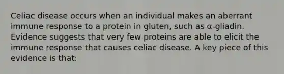 Celiac disease occurs when an individual makes an aberrant immune response to a protein in gluten, such as α-gliadin. Evidence suggests that very few proteins are able to elicit the immune response that causes celiac disease. A key piece of this evidence is that: