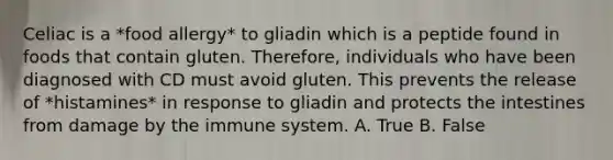 Celiac is a *food allergy* to gliadin which is a peptide found in foods that contain gluten. Therefore, individuals who have been diagnosed with CD must avoid gluten. This prevents the release of *histamines* in response to gliadin and protects the intestines from damage by the immune system. A. True B. False