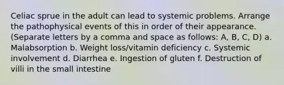 Celiac sprue in the adult can lead to systemic problems. Arrange the pathophysical events of this in order of their appearance. (Separate letters by a comma and space as follows: A, B, C, D) a. Malabsorption b. Weight loss/vitamin deficiency c. Systemic involvement d. Diarrhea e. Ingestion of gluten f. Destruction of villi in the small intestine