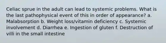 Celiac sprue in the adult can lead to systemic problems. What is the last pathophysical event of this in order of appearance? a. Malabsorption b. Weight loss/vitamin deficiency c. Systemic involvement d. Diarrhea e. Ingestion of gluten f. Destruction of villi in the small intestine