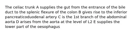 The celiac trunk A supplies the gut from the entrance of the bile duct to the splenic flexure of the colon B gives rise to the inferior pancreaticoduodenal artery C is the 1st branch of the abdominal aorta D arises from the aorta at the level of L2 E supplies the lower part of the oesophagus