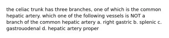 the celiac trunk has three branches, one of which is the common hepatic artery. which one of the following vessels is NOT a branch of the common hepatic artery a. right gastric b. splenic c. gastrouodenal d. hepatic artery proper