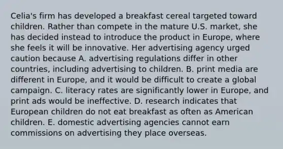 Celia's firm has developed a breakfast cereal targeted toward children. Rather than compete in the mature U.S. market, she has decided instead to introduce the product in Europe, where she feels it will be innovative. Her advertising agency urged caution because A. advertising regulations differ in other countries, including advertising to children. B. print media are different in Europe, and it would be difficult to create a global campaign. C. literacy rates are significantly lower in Europe, and print ads would be ineffective. D. research indicates that European children do not eat breakfast as often as American children. E. domestic advertising agencies cannot earn commissions on advertising they place overseas.