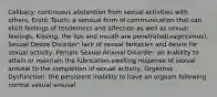 Celibacy: continuous abstention from sexual activities with others, Erotic Touch: a sensual form of communication that can elicit feelings of tenderness and affection as well as sexual feelings, Kissing: the lips and mouth are penetrated(vaginismus), Sexual Desire Disorder: lack of sexual fantasies and desire for sexual activity, Female Sexual Arousal Disorder: an inability to attain or maintain the lubrication-swelling response of sexual arousal to the completion of sexual activity, Orgasmic Dysfunction: the persistent inability to have an orgasm following normal sexual arousal