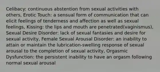 Celibacy: continuous abstention from sexual activities with others, Erotic Touch: a sensual form of communication that can elicit feelings of tenderness and affection as well as sexual feelings, Kissing: the lips and mouth are penetrated(vaginismus), Sexual Desire Disorder: lack of sexual fantasies and desire for sexual activity, Female Sexual Arousal Disorder: an inability to attain or maintain the lubrication-swelling response of sexual arousal to the completion of sexual activity, Orgasmic Dysfunction: the persistent inability to have an orgasm following normal sexual arousal