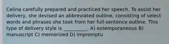 Celina carefully prepared and practiced her speech. To assist her delivery, she devised an abbreviated outline, consisting of select words and phrases she took from her full-sentence outline. This type of delivery style is __________. A) extemporaneous B) manuscript C) memorized D) impromptu