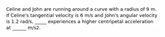 Celine and John are running around a curve with a radius of 9 m. If Celine's tangential velocity is 6 m/s and John's angular velocity is 1.2 rad/s, _____ experiences a higher centripetal acceleration at ______ m/s2.