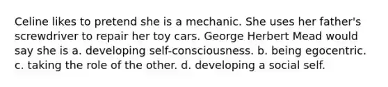 Celine likes to pretend she is a mechanic. She uses her father's screwdriver to repair her toy cars. George Herbert Mead would say she is a. developing self-consciousness. b. being egocentric. c. taking the role of the other. d. developing a social self.