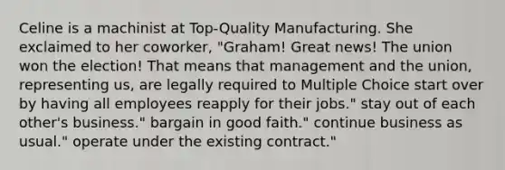 Celine is a machinist at Top-Quality Manufacturing. She exclaimed to her coworker, "Graham! Great news! The union won the election! That means that management and the union, representing us, are legally required to Multiple Choice start over by having all employees reapply for their jobs." stay out of each other's business." bargain in good faith." continue business as usual." operate under the existing contract."