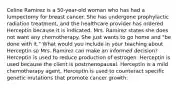 Celine Ramirez is a​ 50-year-old woman who has had a lumpectomy for breast cancer. She has undergone prophylactic radiation​ treatment, and the healthcare provider has ordered Herceptin because it is indicated. Mrs. Ramirez states she does not want any chemotherapy. She just wants to go home and​ "be done with​ it." What would you include in your teaching about Herceptin so Mrs. Ramirez can make an informed​ decision? Herceptin is used to reduce production of estrogen. Herceptin is used because the client is postmenopausal. Herceptin is a mild chemotherapy agent. Herceptin is used to counteract specific genetic mutations that promote cancer growth.