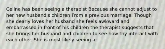 Celine has been seeing a therapist Because she cannot adjust to her new husband's children From a previous marriage. Though she dearly loves her husband she feels awkward and embarrassed in front of his children the therapist suggests that she brings her husband and children to see how thy interact with each other. She is most likely seeing a: