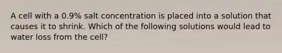 A cell with a 0.9% salt concentration is placed into a solution that causes it to shrink. Which of the following solutions would lead to water loss from the cell?