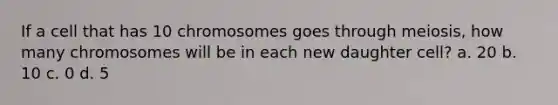 If a cell that has 10 chromosomes goes through meiosis, how many chromosomes will be in each new daughter cell? a. 20 b. 10 c. 0 d. 5