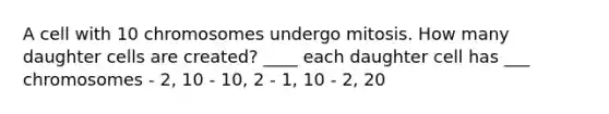 A cell with 10 chromosomes undergo mitosis. How many daughter cells are created? ____ each daughter cell has ___ chromosomes - 2, 10 - 10, 2 - 1, 10 - 2, 20