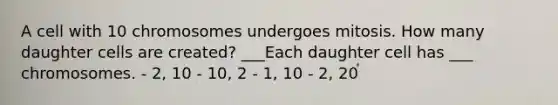 A cell with 10 chromosomes undergoes mitosis. How many daughter cells are created? ___Each daughter cell has ___ chromosomes. - 2, 10 - 10, 2 - 1, 10 - 2, 20