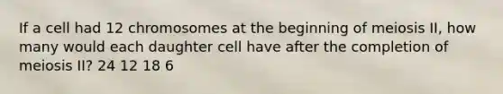 If a cell had 12 chromosomes at the beginning of meiosis II, how many would each daughter cell have after the completion of meiosis II? 24 12 18 6