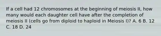 If a cell had 12 chromosomes at the beginning of meiosis II, how many would each daughter cell have after the completion of meiosis II (cells go from diploid to haploid in Meiosis I)? A. 6 B. 12 C. 18 D. 24