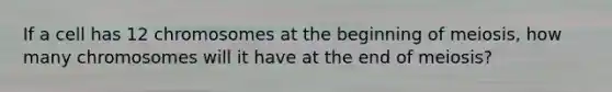 If a cell has 12 chromosomes at the beginning of meiosis, how many chromosomes will it have at the end of meiosis?