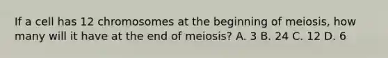 If a cell has 12 chromosomes at the beginning of meiosis, how many will it have at the end of meiosis? A. 3 B. 24 C. 12 D. 6