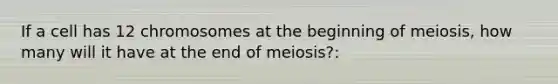 If a cell has 12 chromosomes at the beginning of meiosis, how many will it have at the end of meiosis?: