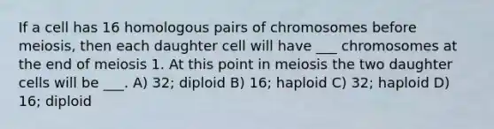 If a cell has 16 homologous pairs of chromosomes before meiosis, then each daughter cell will have ___ chromosomes at the end of meiosis 1. At this point in meiosis the two daughter cells will be ___. A) 32; diploid B) 16; haploid C) 32; haploid D) 16; diploid