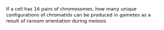 If a cell has 16 pairs of chromosomes, how many unique configurations of chromatids can be produced in gametes as a result of ransom orientation during meiosis