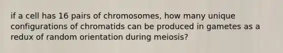 if a cell has 16 pairs of chromosomes, how many unique configurations of chromatids can be produced in gametes as a redux of random orientation during meiosis?