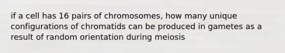 if a cell has 16 pairs of chromosomes, how many unique configurations of chromatids can be produced in gametes as a result of random orientation during meiosis