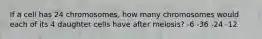 If a cell has 24 chromosomes, how many chromosomes would each of its 4 daughter cells have after meiosis? -6 -36 -24 -12