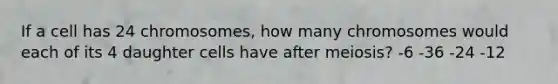 If a cell has 24 chromosomes, how many chromosomes would each of its 4 daughter cells have after meiosis? -6 -36 -24 -12