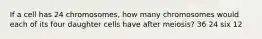 If a cell has 24 chromosomes, how many chromosomes would each of its four daughter cells have after meiosis? 36 24 six 12