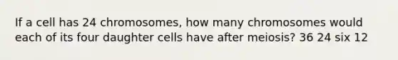 If a cell has 24 chromosomes, how many chromosomes would each of its four daughter cells have after meiosis? 36 24 six 12