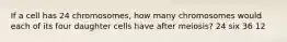 If a cell has 24 chromosomes, how many chromosomes would each of its four daughter cells have after meiosis? 24 six 36 12